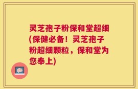 灵芝孢子粉保和堂超细(保健必备！灵芝孢子粉超细颗粒，保和堂为您奉上)