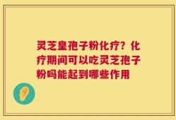 灵芝皇孢子粉化疗？化疗期间可以吃灵芝孢子粉吗能起到哪些作用