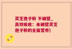 灵芝孢子粉 不破壁_高效吸收：未破壁灵芝孢子粉的全面营养)
