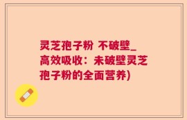 灵芝孢子粉 不破壁_高效吸收：未破壁灵芝孢子粉的全面营养)