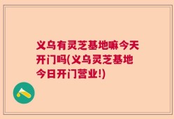义乌有灵芝基地嘛今天开门吗(义乌灵芝基地今日开门营业!)