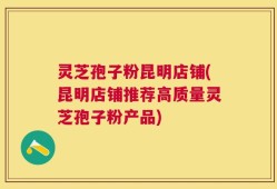 灵芝孢子粉昆明店铺(昆明店铺推荐高质量灵芝孢子粉产品)