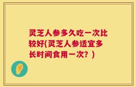 灵芝人参多久吃一次比较好(灵芝人参适宜多长时间食用一次？)