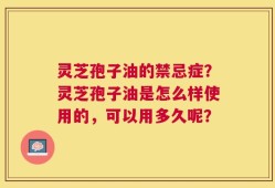 灵芝孢子油的禁忌症？灵芝孢子油是怎么样使用的，可以用多久呢？