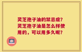 灵芝孢子油的禁忌症？灵芝孢子油是怎么样使用的，可以用多久呢？