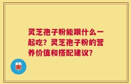 灵芝孢子粉能跟什么一起吃？灵芝孢子粉的营养价值和搭配建议？