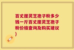 百丈崖灵芝孢子粉多少钱一斤百丈崖灵芝孢子粉价格查询及购买建议)