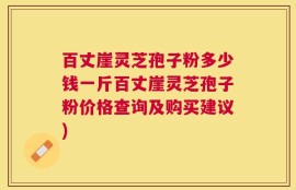 百丈崖灵芝孢子粉多少钱一斤百丈崖灵芝孢子粉价格查询及购买建议)