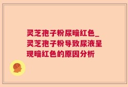 灵芝孢子粉尿暗红色_灵芝孢子粉导致尿液呈现暗红色的原因分析