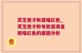 灵芝孢子粉尿暗红色_灵芝孢子粉导致尿液呈现暗红色的原因分析