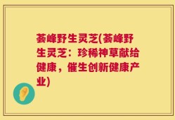 荟峰野生灵芝(荟峰野生灵芝：珍稀神草献给健康，催生创新健康产业)