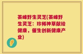 荟峰野生灵芝(荟峰野生灵芝：珍稀神草献给健康，催生创新健康产业)