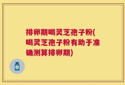 排卵期喝灵芝孢子粉(喝灵芝孢子粉有助于准确测算排卵期)
