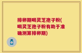 排卵期喝灵芝孢子粉(喝灵芝孢子粉有助于准确测算排卵期)