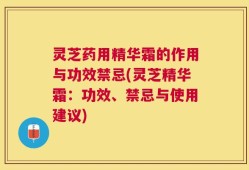 灵芝药用精华霜的作用与功效禁忌(灵芝精华霜：功效、禁忌与使用建议)