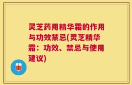 灵芝药用精华霜的作用与功效禁忌(灵芝精华霜：功效、禁忌与使用建议)