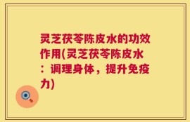 灵芝茯苓陈皮水的功效作用(灵芝茯苓陈皮水：调理身体，提升免疫力)