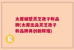 太原破壁灵芝孢子粉品牌(太原出品灵芝孢子粉品牌再创新辉煌)