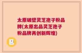 太原破壁灵芝孢子粉品牌(太原出品灵芝孢子粉品牌再创新辉煌)