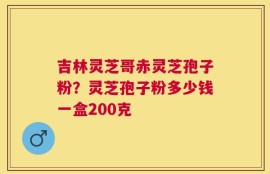 吉林灵芝哥赤灵芝孢子粉？灵芝孢子粉多少钱一盒200克
