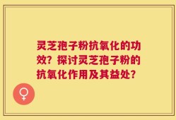 灵芝孢子粉抗氧化的功效？探讨灵芝孢子粉的抗氧化作用及其益处？