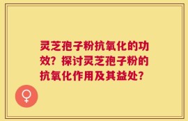 灵芝孢子粉抗氧化的功效？探讨灵芝孢子粉的抗氧化作用及其益处？