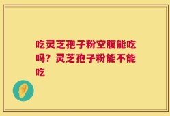 吃灵芝孢子粉空腹能吃吗？灵芝孢子粉能不能吃