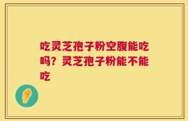 吃灵芝孢子粉空腹能吃吗？灵芝孢子粉能不能吃