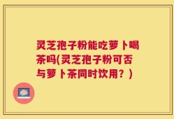 灵芝孢子粉能吃萝卜喝茶吗(灵芝孢子粉可否与萝卜茶同时饮用？)