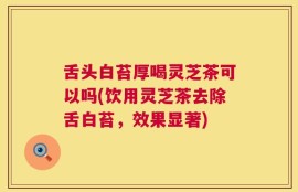 舌头白苔厚喝灵芝茶可以吗(饮用灵芝茶去除舌白苔，效果显著)