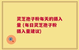 灵芝孢子粉每天的摄入量 (每日灵芝孢子粉摄入量建议)