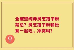 全破壁纯赤灵芝孢子粉禁忌？灵芝孢子粉和松茸一起吃，冲突吗？