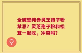 全破壁纯赤灵芝孢子粉禁忌？灵芝孢子粉和松茸一起吃，冲突吗？
