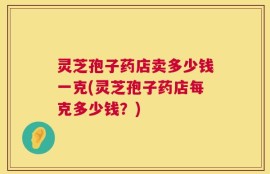 灵芝孢子药店卖多少钱一克(灵芝孢子药店每克多少钱？)