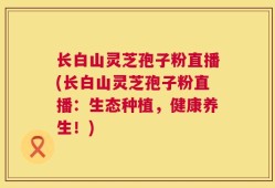 长白山灵芝孢子粉直播(长白山灵芝孢子粉直播：生态种植，健康养生！)