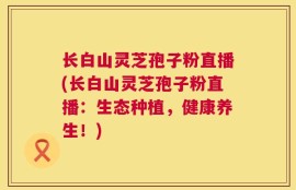 长白山灵芝孢子粉直播(长白山灵芝孢子粉直播：生态种植，健康养生！)