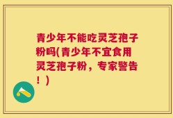 青少年不能吃灵芝孢子粉吗(青少年不宜食用灵芝孢子粉，专家警告！)