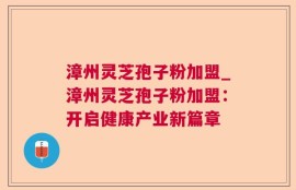 漳州灵芝孢子粉加盟_漳州灵芝孢子粉加盟：开启健康产业新篇章