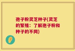 孢子粉灵芝种子(灵芝的繁殖：了解孢子粉和种子的不同)