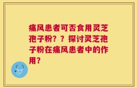 痛风患者可否食用灵芝孢子粉？？探讨灵芝孢子粉在痛风患者中的作用？