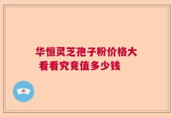 华恒灵芝孢子粉价格大 看看究竟值多少钱