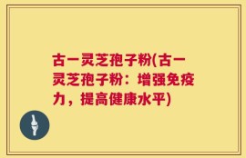 古一灵芝孢子粉(古一灵芝孢子粉：增强免疫力，提高健康水平)