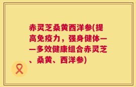 赤灵芝桑黄西洋参(提高免疫力，强身健体——多效健康组合赤灵芝、桑黄、西洋参)