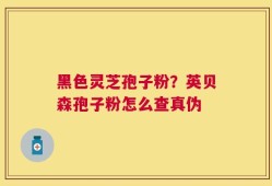 黑色灵芝孢子粉？英贝森孢子粉怎么查真伪