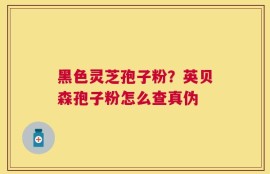 黑色灵芝孢子粉？英贝森孢子粉怎么查真伪
