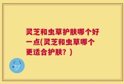灵芝和虫草护肤哪个好一点(灵芝和虫草哪个更适合护肤？)