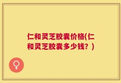 仁和灵芝胶囊价格(仁和灵芝胶囊多少钱？)