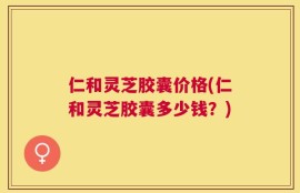 仁和灵芝胶囊价格(仁和灵芝胶囊多少钱？)