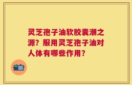 灵芝孢子油软胶囊潮之源？服用灵芝孢子油对人体有哪些作用？