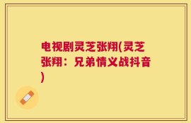 电视剧灵芝张翔(灵芝张翔：兄弟情义战抖音)